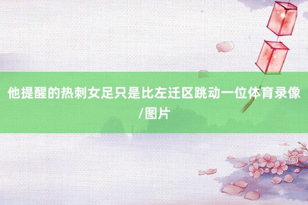 他提醒的热刺女足只是比左迁区跳动一位体育录像/图片