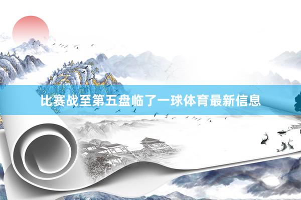 比赛战至第五盘临了一球体育最新信息