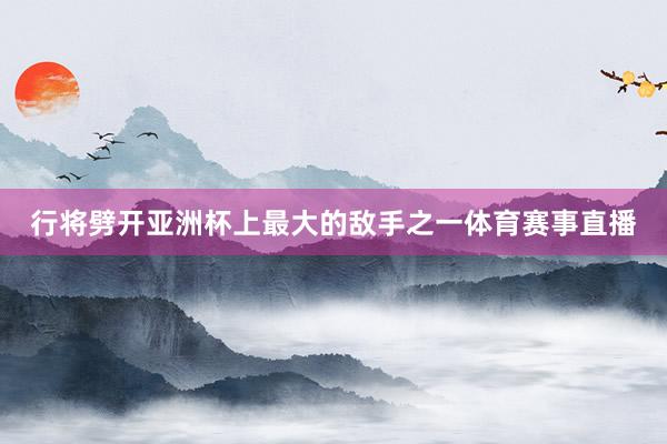 行将劈开亚洲杯上最大的敌手之一体育赛事直播