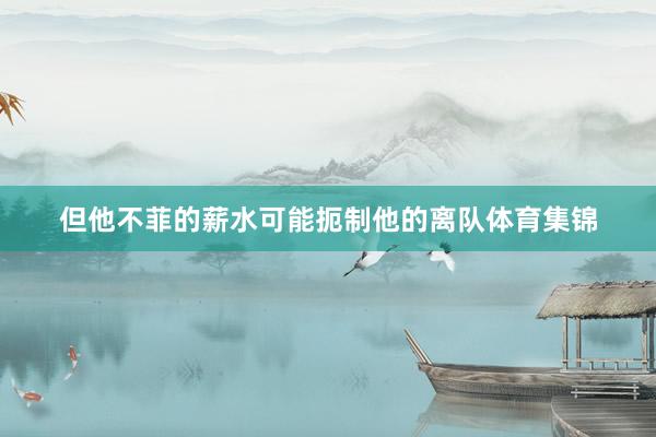 但他不菲的薪水可能扼制他的离队体育集锦