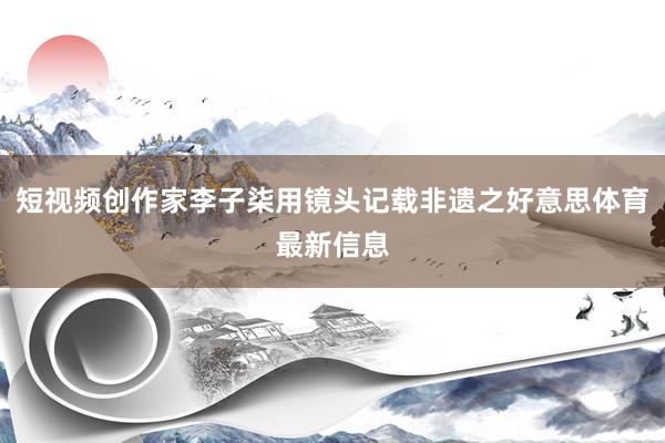 短视频创作家李子柒用镜头记载非遗之好意思体育最新信息
