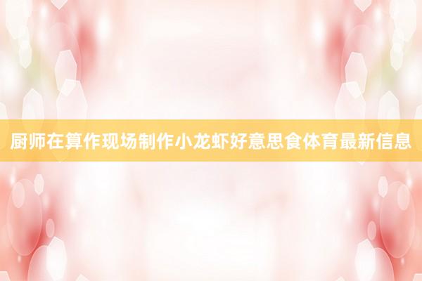 厨师在算作现场制作小龙虾好意思食体育最新信息