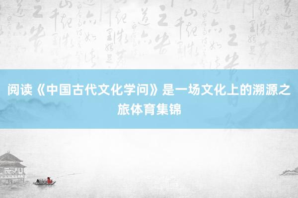 阅读《中国古代文化学问》是一场文化上的溯源之旅体育集锦