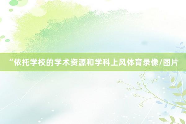 “依托学校的学术资源和学科上风体育录像/图片
