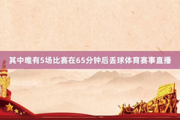 其中唯有5场比赛在65分钟后丢球体育赛事直播