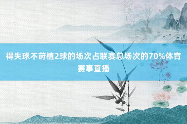 得失球不莳植2球的场次占联赛总场次的70%体育赛事直播