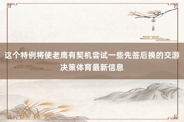 这个特例将使老鹰有契机尝试一些先签后换的交游决策体育最新信息