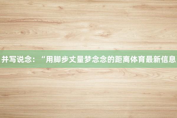 并写说念:“用脚步丈量梦念念的距离体育最新信息