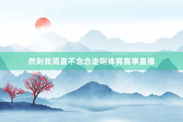 然则我简直不念念走啊体育赛事直播