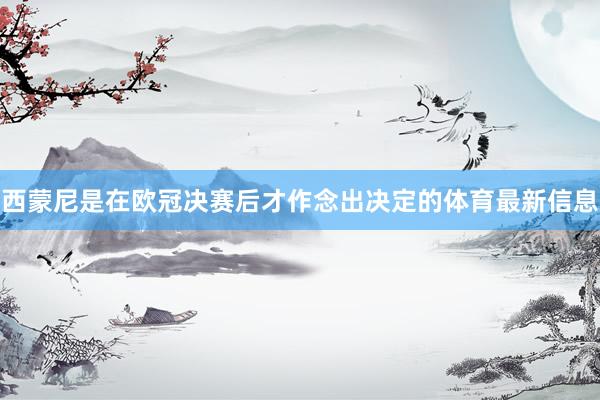 西蒙尼是在欧冠决赛后才作念出决定的体育最新信息
