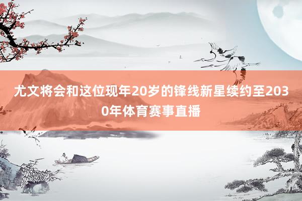 尤文将会和这位现年20岁的锋线新星续约至2030年体育赛事直播