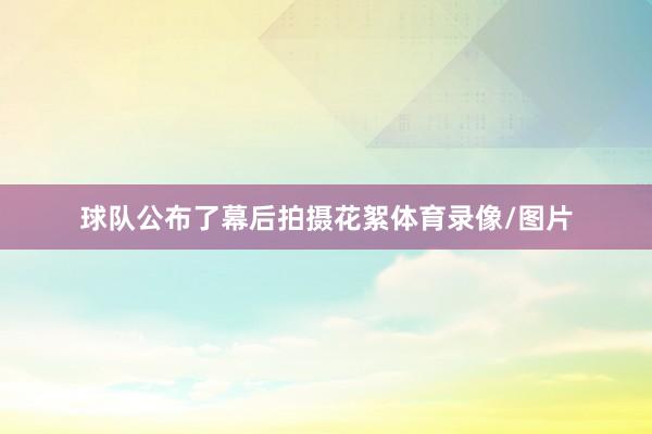 球队公布了幕后拍摄花絮体育录像/图片