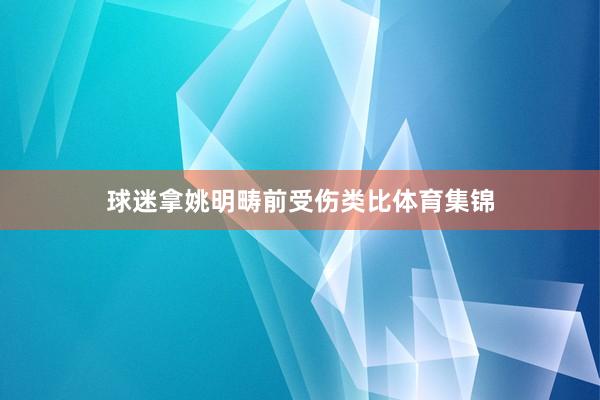 球迷拿姚明畴前受伤类比体育集锦