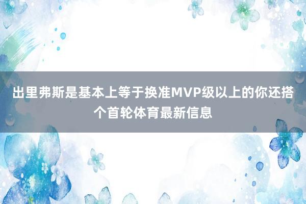 出里弗斯是基本上等于换准MVP级以上的你还搭个首轮体育最新信息