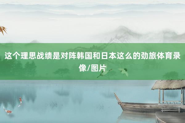 这个理思战绩是对阵韩国和日本这么的劲旅体育录像/图片