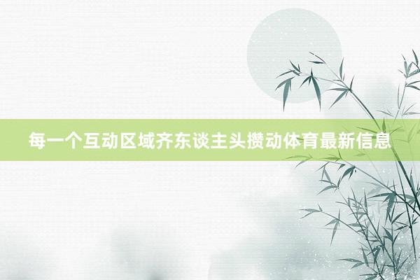 每一个互动区域齐东谈主头攒动体育最新信息