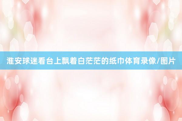 淮安球迷看台上飘着白茫茫的纸巾体育录像/图片