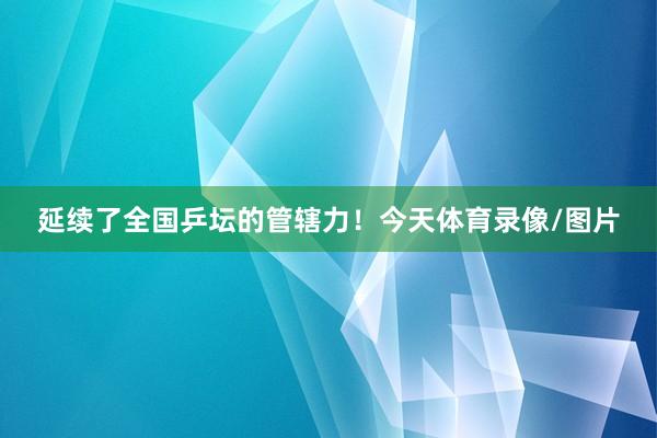 延续了全国乒坛的管辖力！今天体育录像/图片