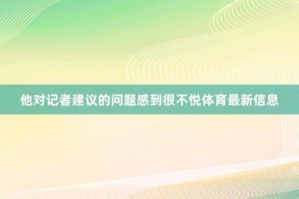 他对记者建议的问题感到很不悦体育最新信息