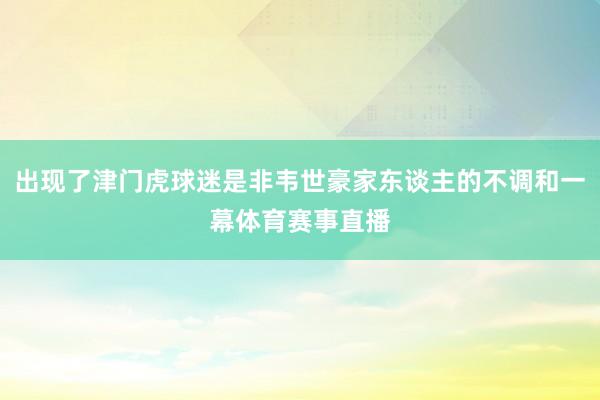 出现了津门虎球迷是非韦世豪家东谈主的不调和一幕体育赛事直播