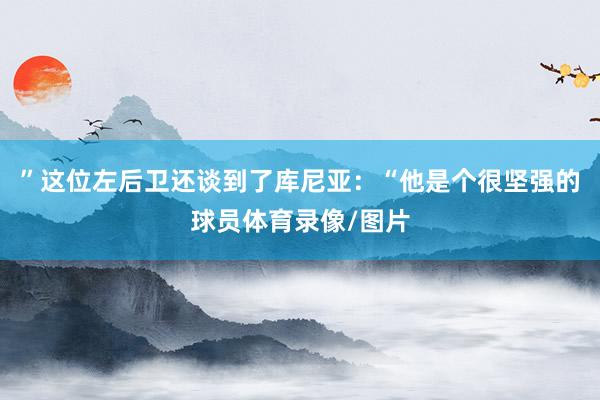 ”这位左后卫还谈到了库尼亚：“他是个很坚强的球员体育录像/图片