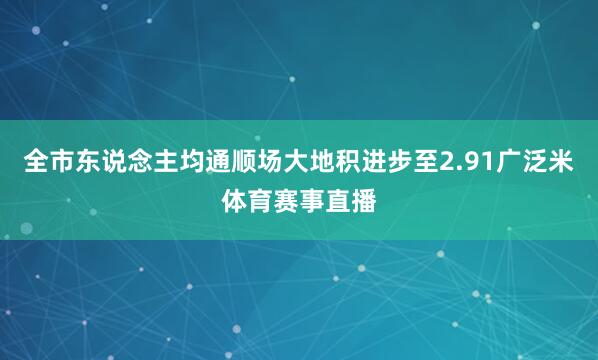 全市东说念主均通顺场大地积进步至2.91广泛米体育赛事直播