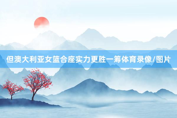 但澳大利亚女篮合座实力更胜一筹体育录像/图片