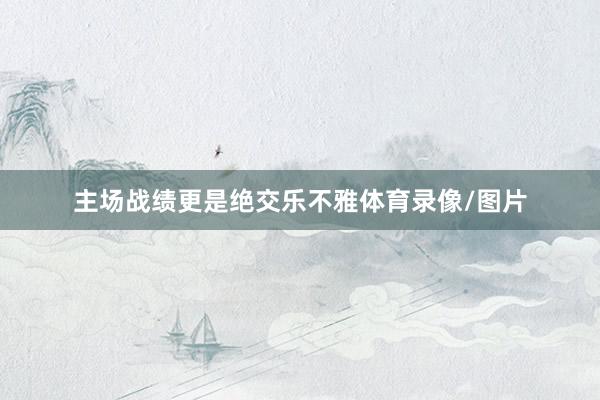 主场战绩更是绝交乐不雅体育录像/图片