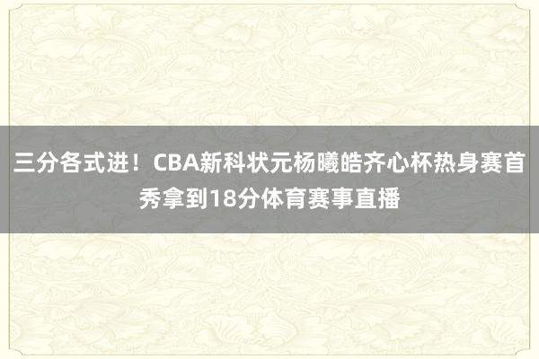 三分各式进！CBA新科状元杨曦皓齐心杯热身赛首秀拿到18分体育赛事直播