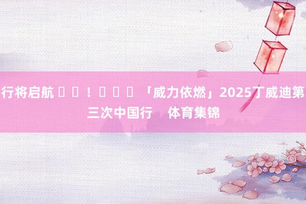 行将启航 ​​！			「威力依燃」2025丁威迪第三次中国行    体育集锦