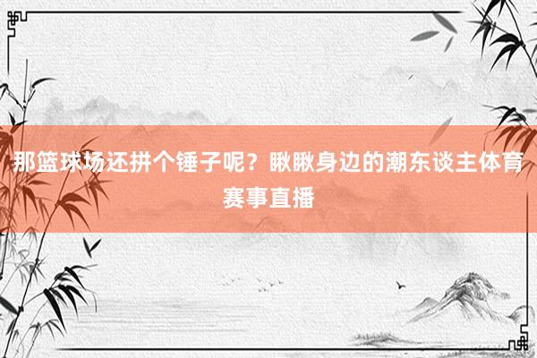 那篮球场还拼个锤子呢？瞅瞅身边的潮东谈主体育赛事直播