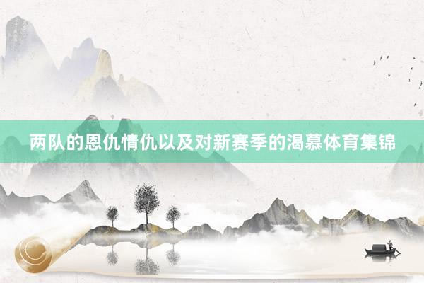 两队的恩仇情仇以及对新赛季的渴慕体育集锦