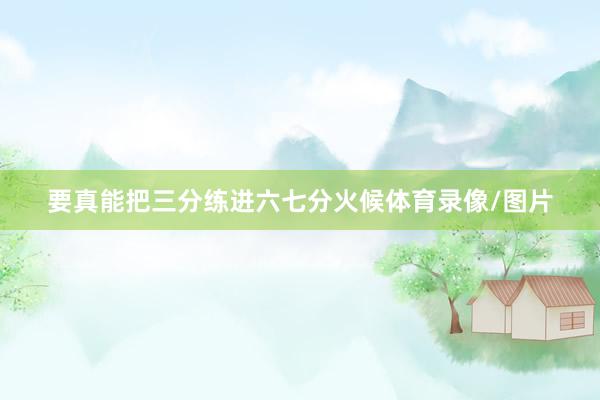 要真能把三分练进六七分火候体育录像/图片