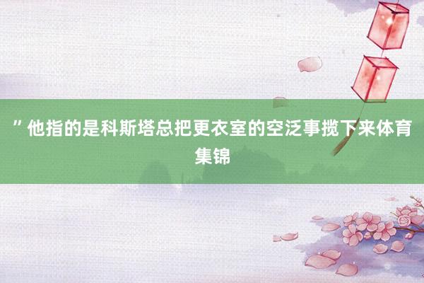 ”他指的是科斯塔总把更衣室的空泛事揽下来体育集锦