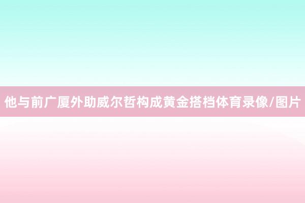 他与前广厦外助威尔哲构成黄金搭档体育录像/图片