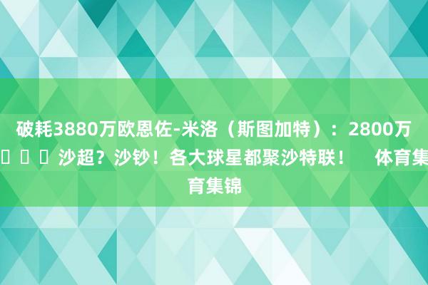 破耗3880万欧恩佐-米洛（斯图加特）：2800万欧			沙超？沙钞！各大球星都聚沙特联！    体育集锦