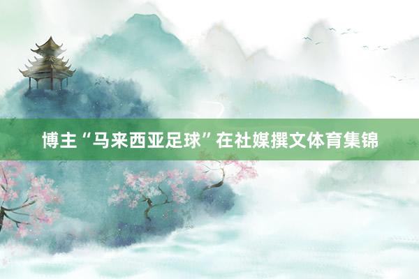 博主“马来西亚足球”在社媒撰文体育集锦
