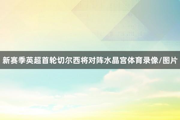 新赛季英超首轮切尔西将对阵水晶宫体育录像/图片