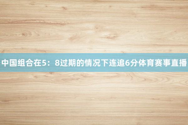 中国组合在5：8过期的情况下连追6分体育赛事直播