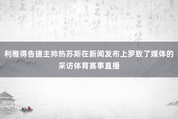 利雅得告捷主帅热苏斯在新闻发布上罗致了媒体的采访体育赛事直播