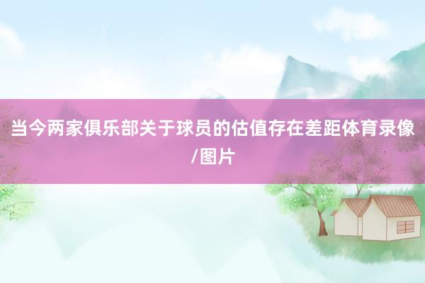 当今两家俱乐部关于球员的估值存在差距体育录像/图片