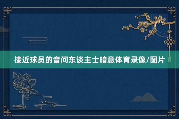 接近球员的音问东谈主士暗意体育录像/图片