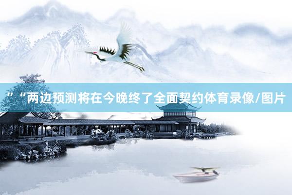 ”“两边预测将在今晚终了全面契约体育录像/图片
