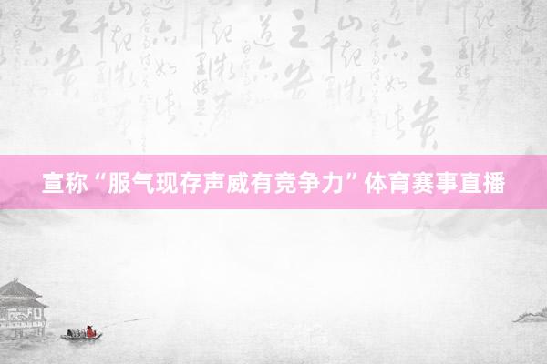 宣称“服气现存声威有竞争力”体育赛事直播