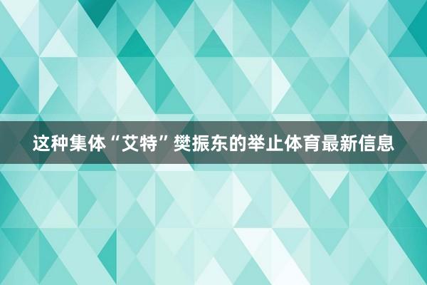这种集体“艾特”樊振东的举止体育最新信息