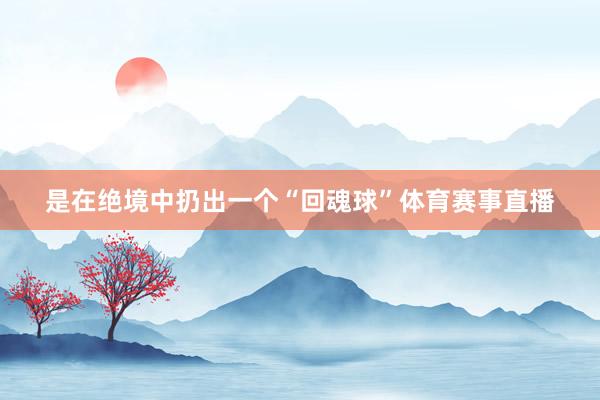 是在绝境中扔出一个“回魂球”体育赛事直播