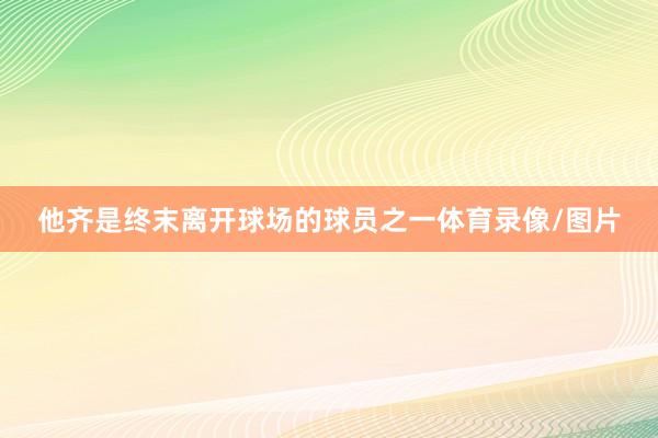 他齐是终末离开球场的球员之一体育录像/图片