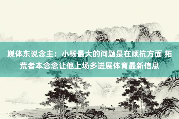 媒体东说念主：小杨最大的问题是在顽抗方面 拓荒者本念念让他上场多进展体育最新信息