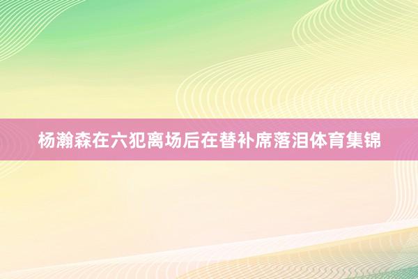 杨瀚森在六犯离场后在替补席落泪体育集锦