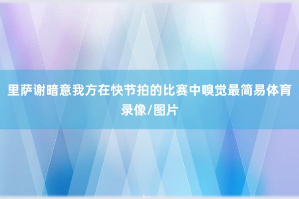 里萨谢暗意我方在快节拍的比赛中嗅觉最简易体育录像/图片